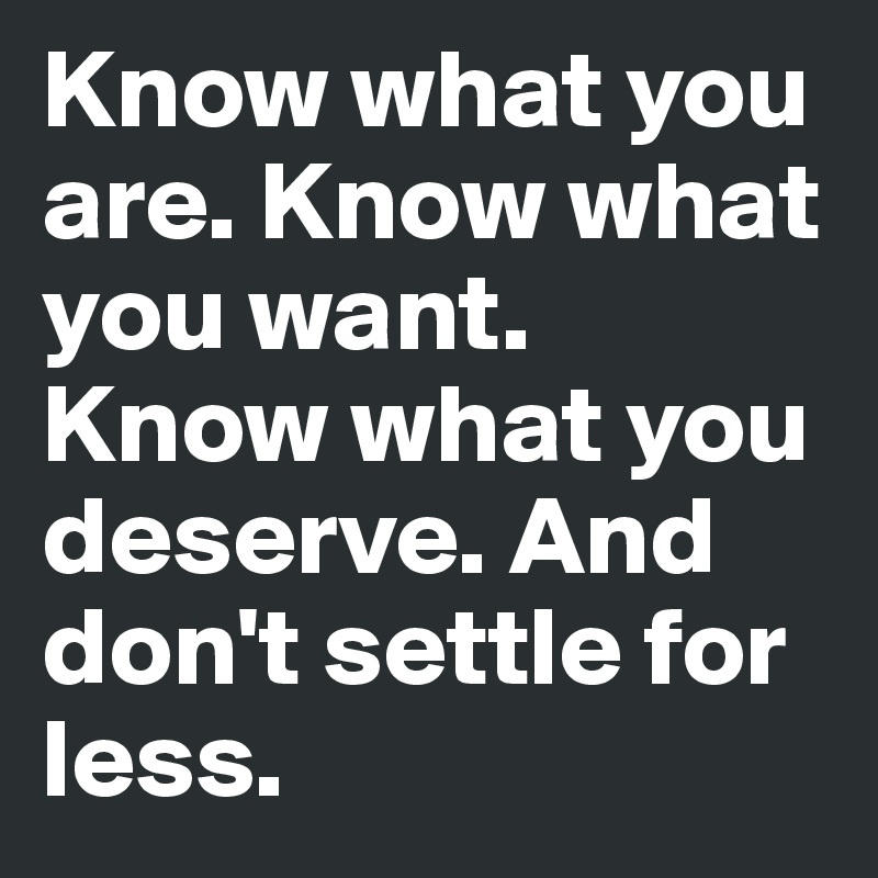 Know what you are. Know what you want. Know what you deserve. And don't settle for less.