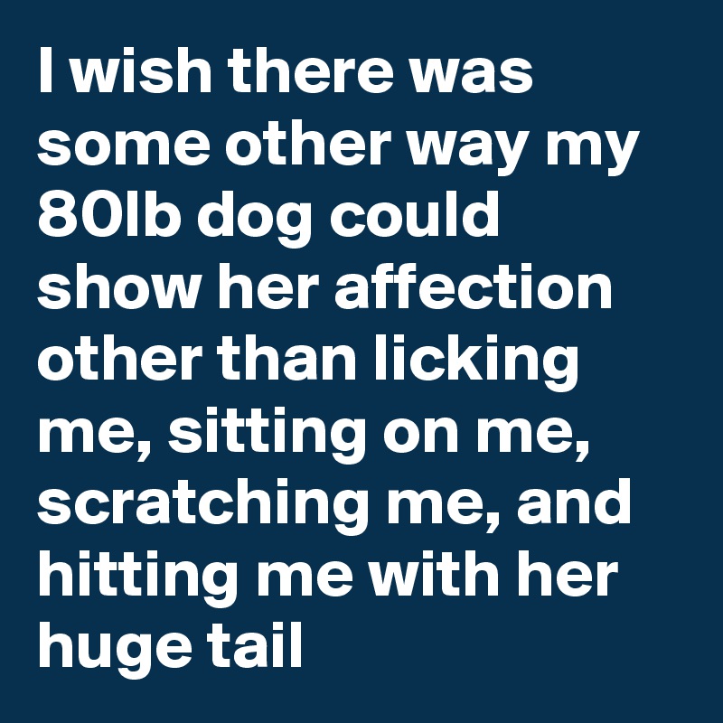 I wish there was some other way my 80lb dog could show her affection other than licking me, sitting on me,  scratching me, and hitting me with her huge tail