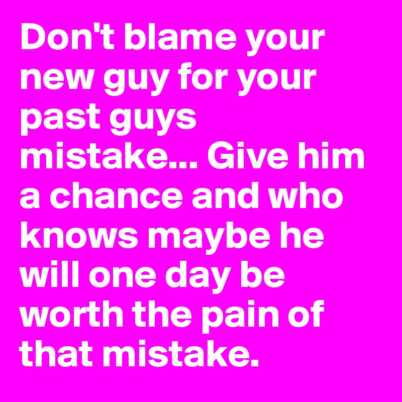 Don't blame your new guy for your past guys mistake... Give him a chance and who knows maybe he will one day be worth the pain of that mistake. 