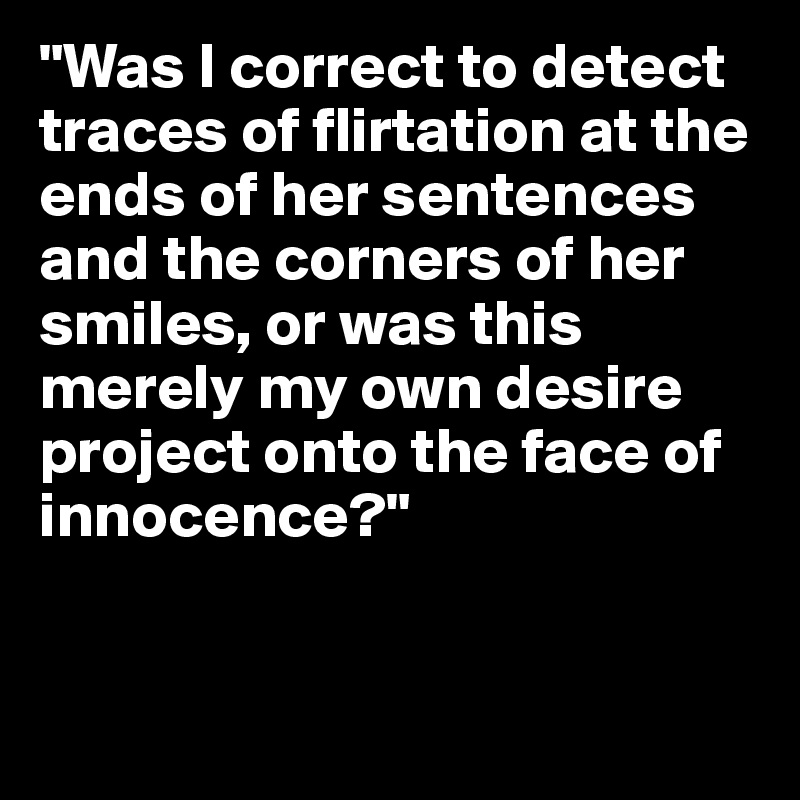 "Was I correct to detect traces of flirtation at the ends of her sentences and the corners of her smiles, or was this merely my own desire project onto the face of innocence?"


