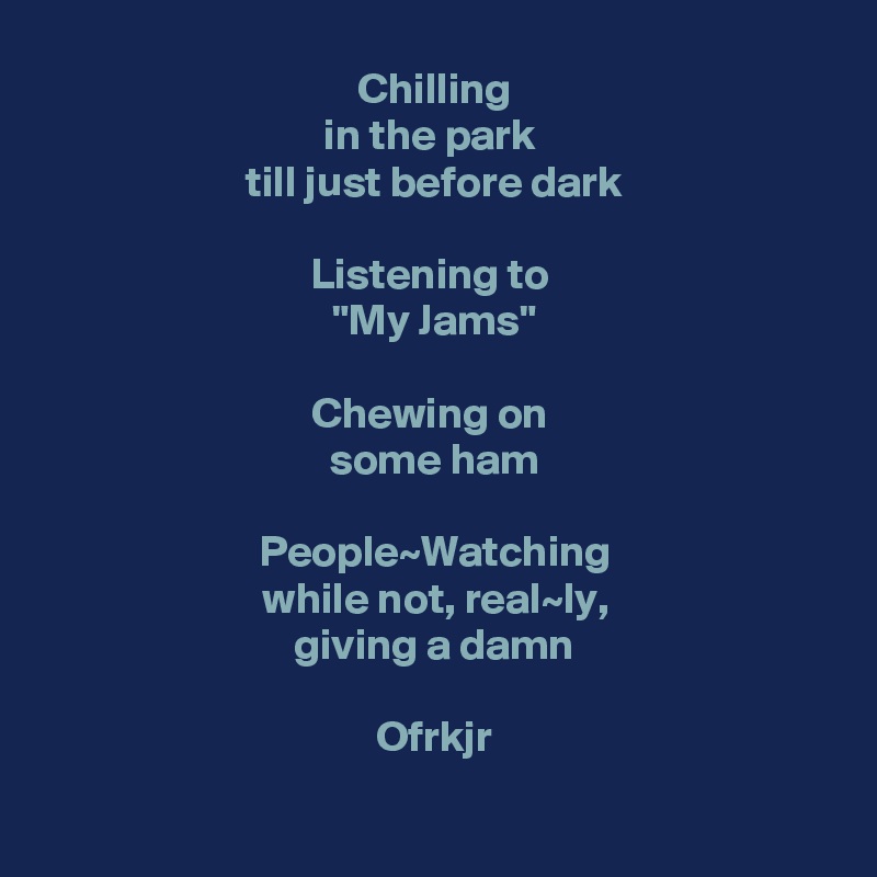 Chilling
in the park 
till just before dark

Listening to 
"My Jams"

Chewing on 
some ham

People~Watching
while not, real~ly,
giving a damn

Ofrkjr

