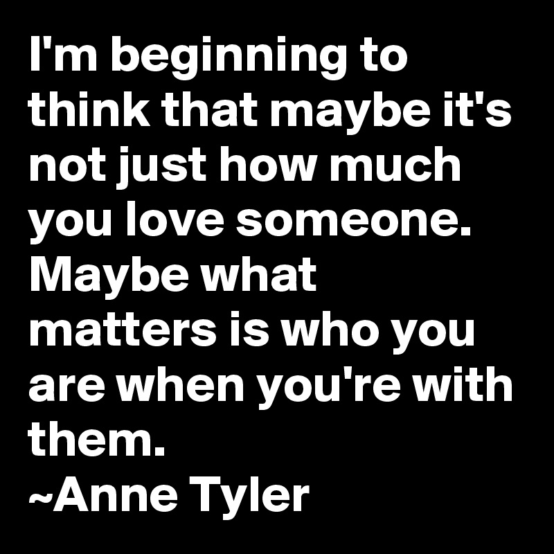 I'm beginning to think that maybe it's not just how much you love someone. Maybe what matters is who you are when you're with them.
~Anne Tyler