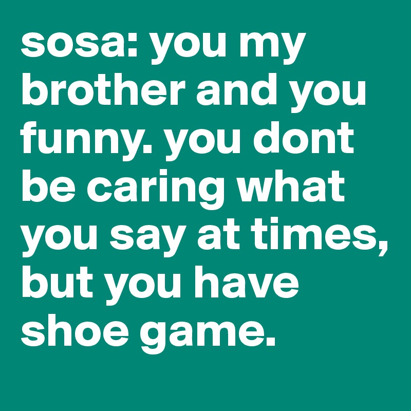 sosa: you my brother and you funny. you dont be caring what you say at times, but you have shoe game.