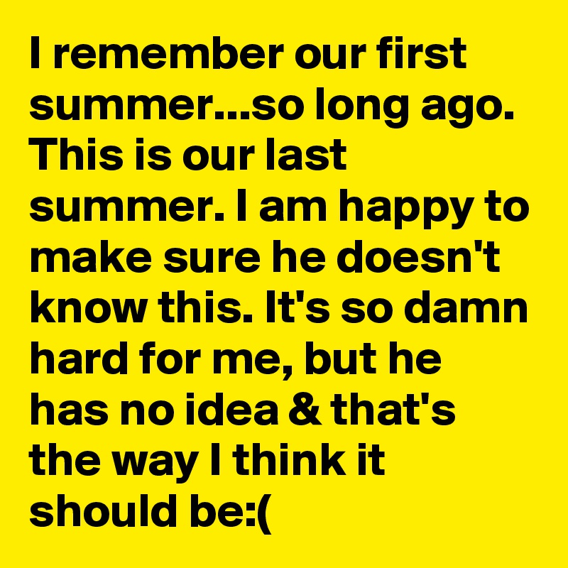 I remember our first summer...so long ago. This is our last summer. I am happy to make sure he doesn't know this. It's so damn hard for me, but he has no idea & that's the way I think it should be:(