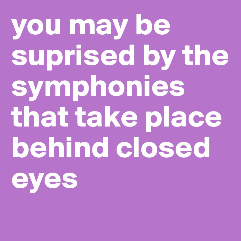you may be suprised by the symphonies that take place behind closed eyes