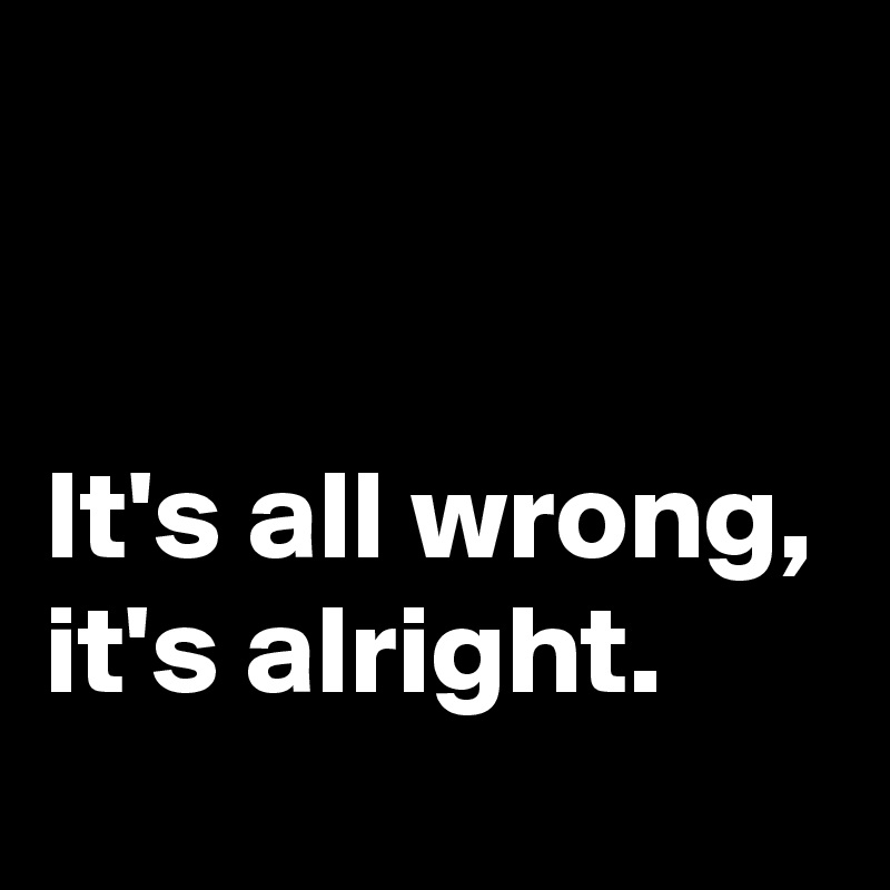 


It's all wrong, it's alright.
