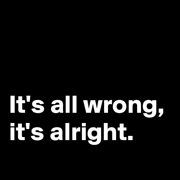 


It's all wrong, it's alright.