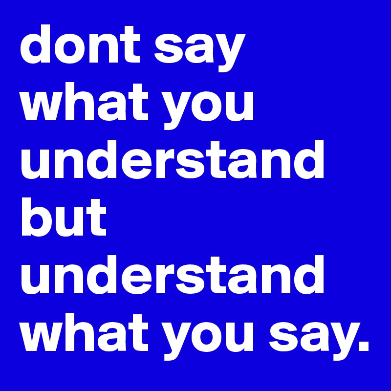 dont say what you understand but understand what you say. 