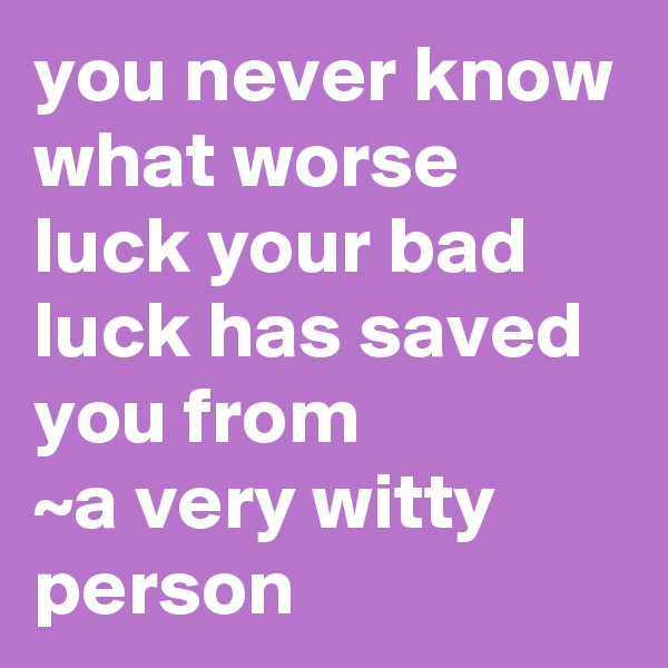 you never know what worse luck your bad luck has saved you from 
~a very witty person 