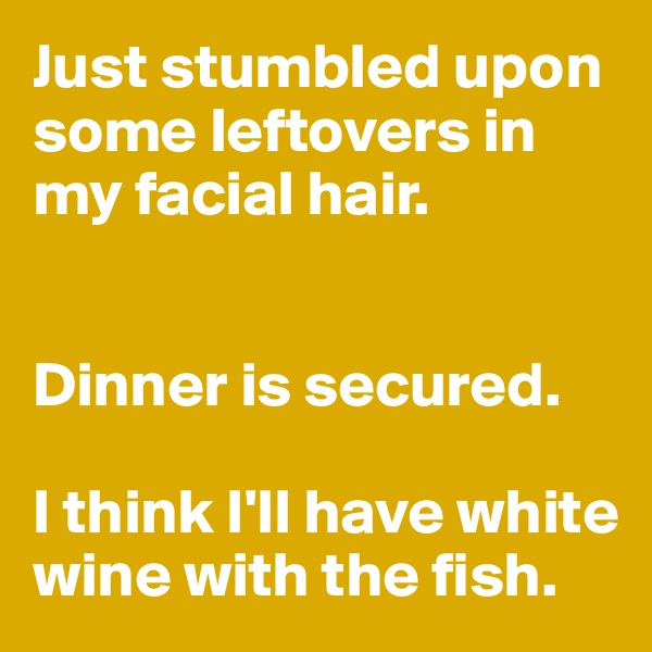 Just stumbled upon some leftovers in my facial hair. 


Dinner is secured. 

I think I'll have white wine with the fish. 