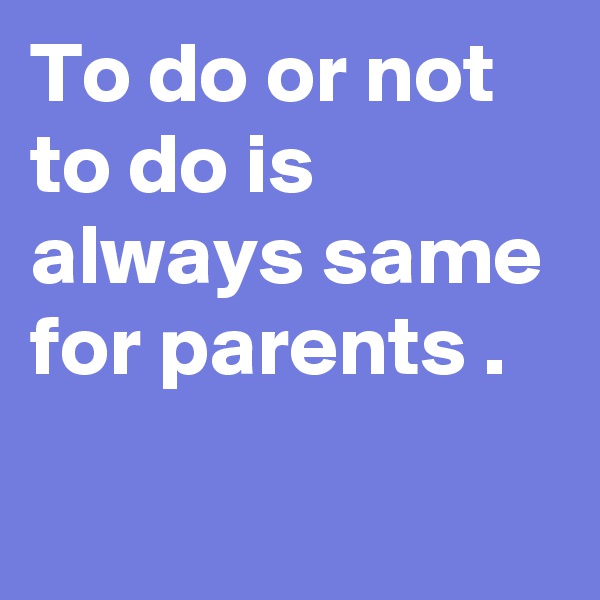 To do or not to do is always same for parents .
