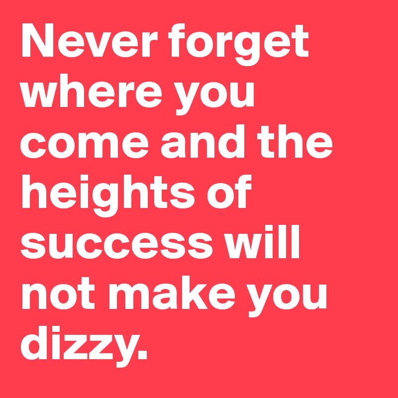 Never forget where you come and the heights of success will not make you dizzy.