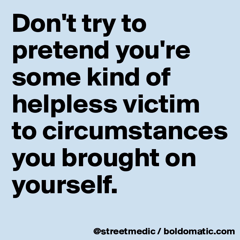 Don't try to pretend you're some kind of helpless victim to circumstances you brought on yourself.