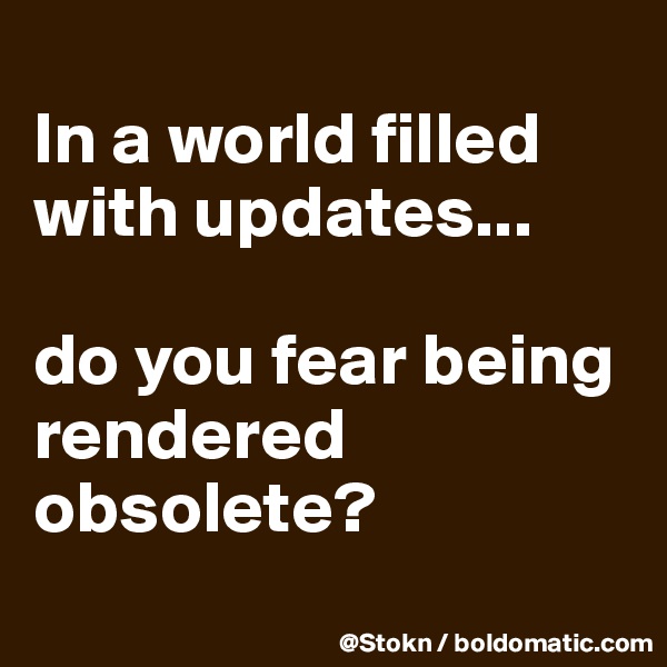 
In a world filled with updates... 

do you fear being rendered obsolete?
