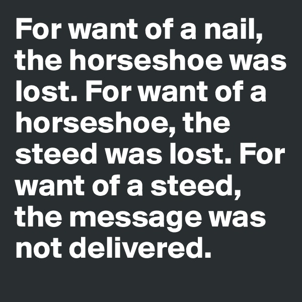 For want of a nail, the horseshoe was lost. For want of a horseshoe, the steed was lost. For want of a steed, the message was not delivered.