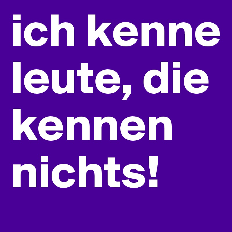 ich kenne leute, die kennen nichts!