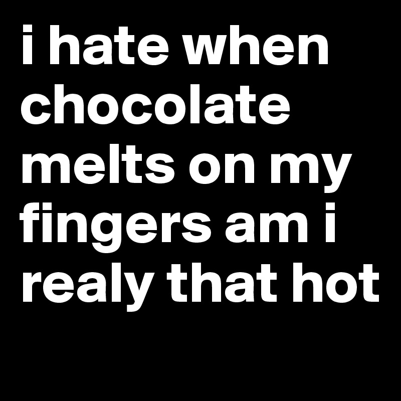 i hate when chocolate melts on my fingers am i realy that hot
