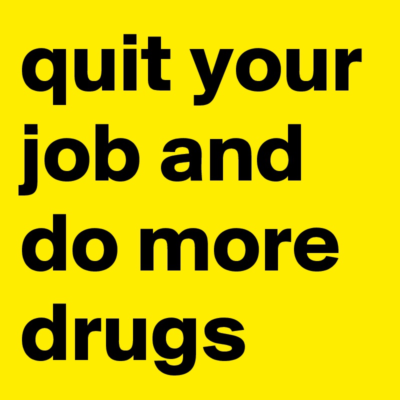 quit your job and do more drugs