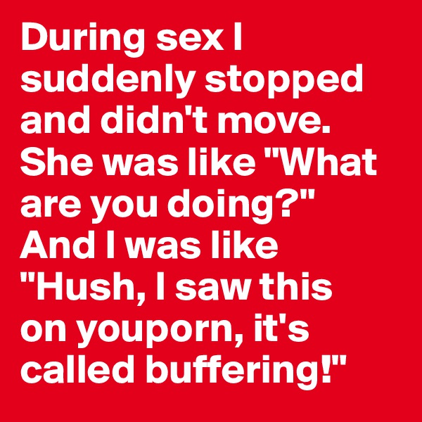 During sex I suddenly stopped and didn't move. She was like "What are you doing?" 
And I was like "Hush, I saw this 
on youporn, it's called buffering!"