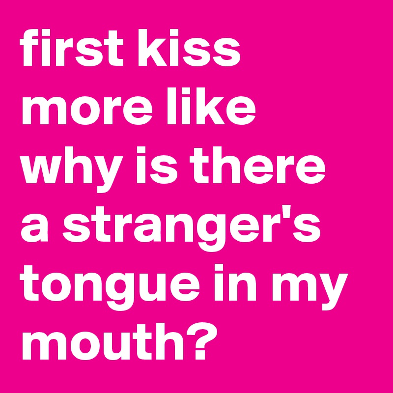 first kiss more like why is there a stranger's tongue in my mouth? 