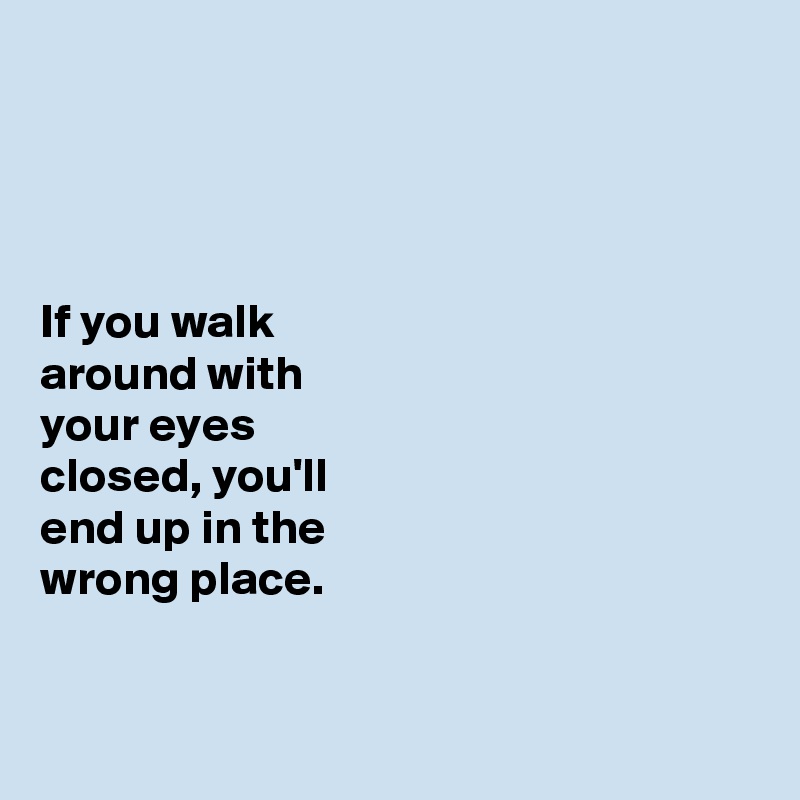 




If you walk 
around with 
your eyes 
closed, you'll 
end up in the 
wrong place. 


