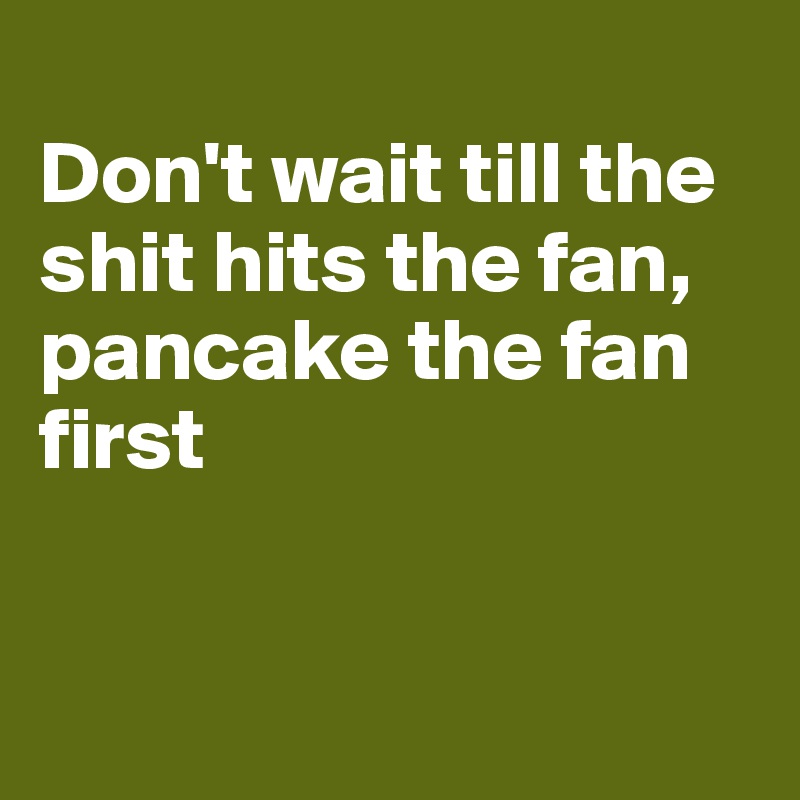 
Don't wait till the shit hits the fan, pancake the fan first


