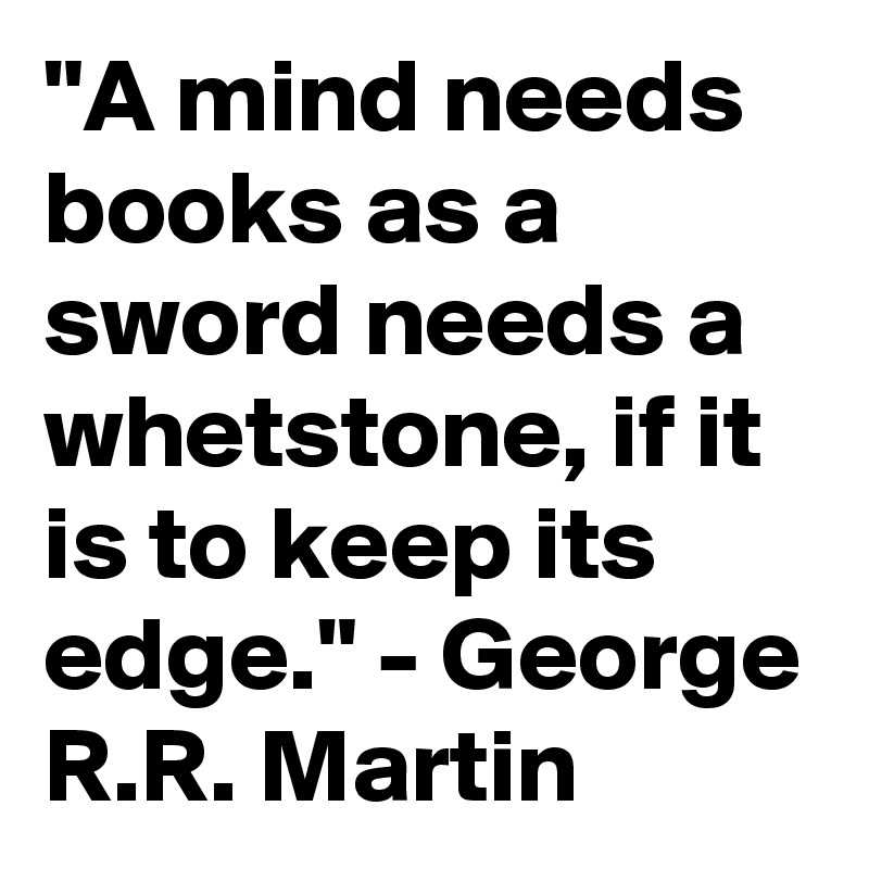 "A mind needs books as a sword needs a whetstone, if it is to keep its edge." - George R.R. Martin