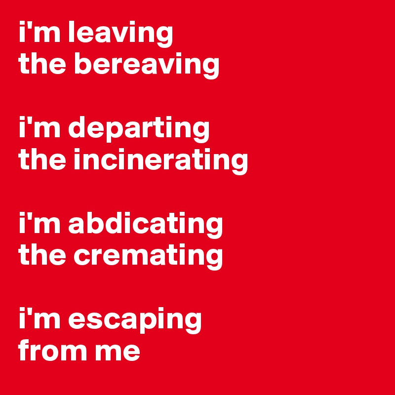 i'm leaving 
the bereaving 

i'm departing 
the incinerating 

i'm abdicating
the cremating

i'm escaping 
from me 