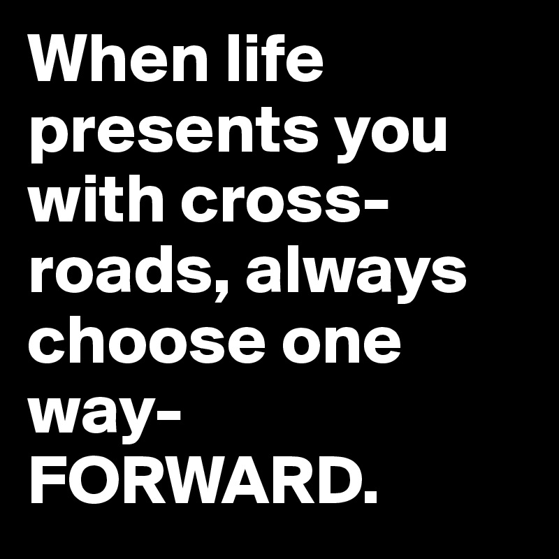 When life presents you with cross-roads, always choose one way-FORWARD.