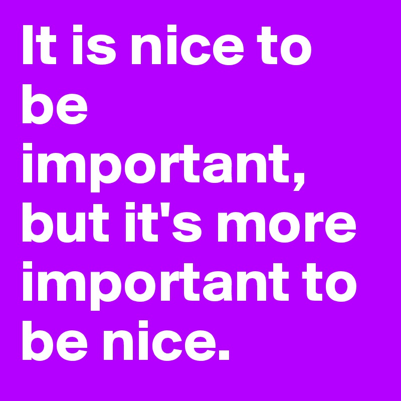 It is nice to be important, but it's more important to be nice.