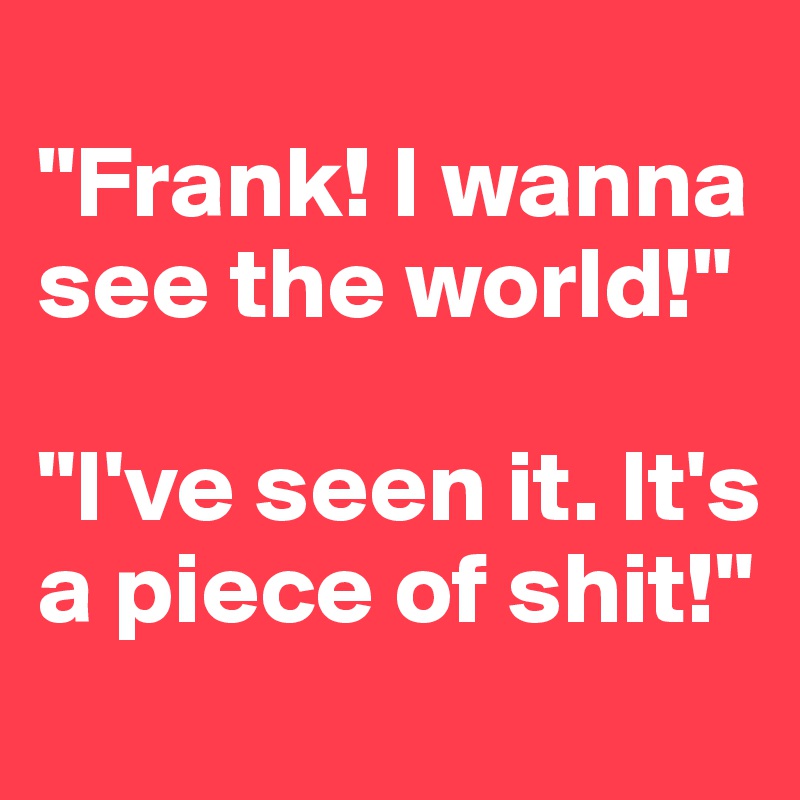 
"Frank! I wanna see the world!"

"I've seen it. It's a piece of shit!"