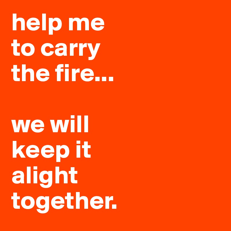 help me 
to carry
the fire...

we will
keep it
alight
together.