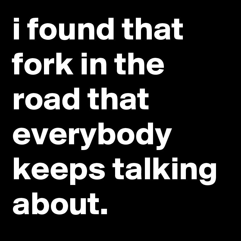 i found that fork in the road that everybody keeps talking about.