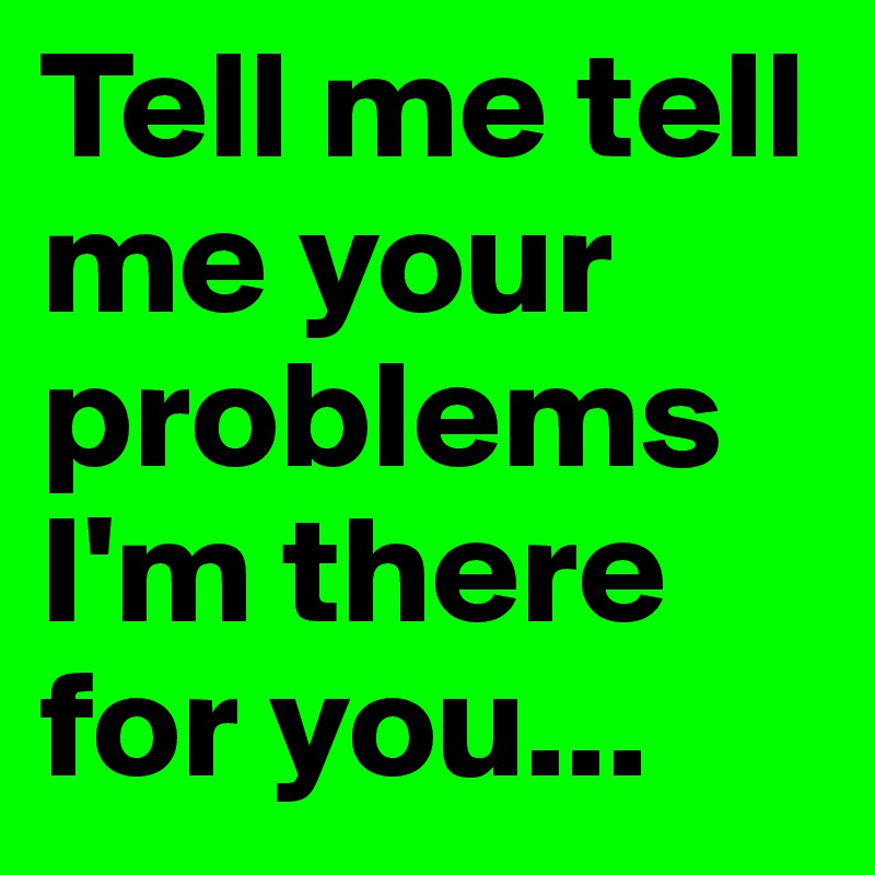 Tell me tell me your problems I'm there for you...