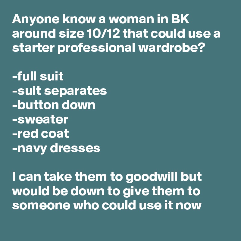 Anyone know a woman in BK around size 10/12 that could use a starter professional wardrobe? 

-full suit
-suit separates 
-button down
-sweater
-red coat 
-navy dresses 

I can take them to goodwill but would be down to give them to someone who could use it now