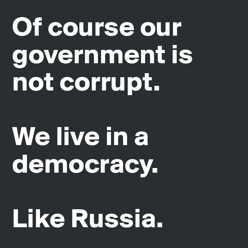 Of course our government is not corrupt.

We live in a democracy.

Like Russia.