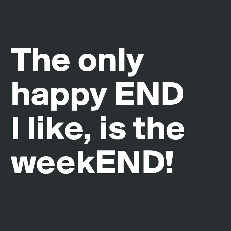 
The only happy END 
I like, is the weekEND!
