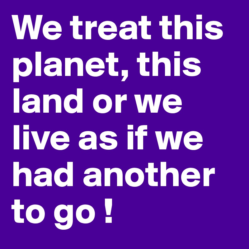 We treat this planet, this land or we live as if we had another to go !