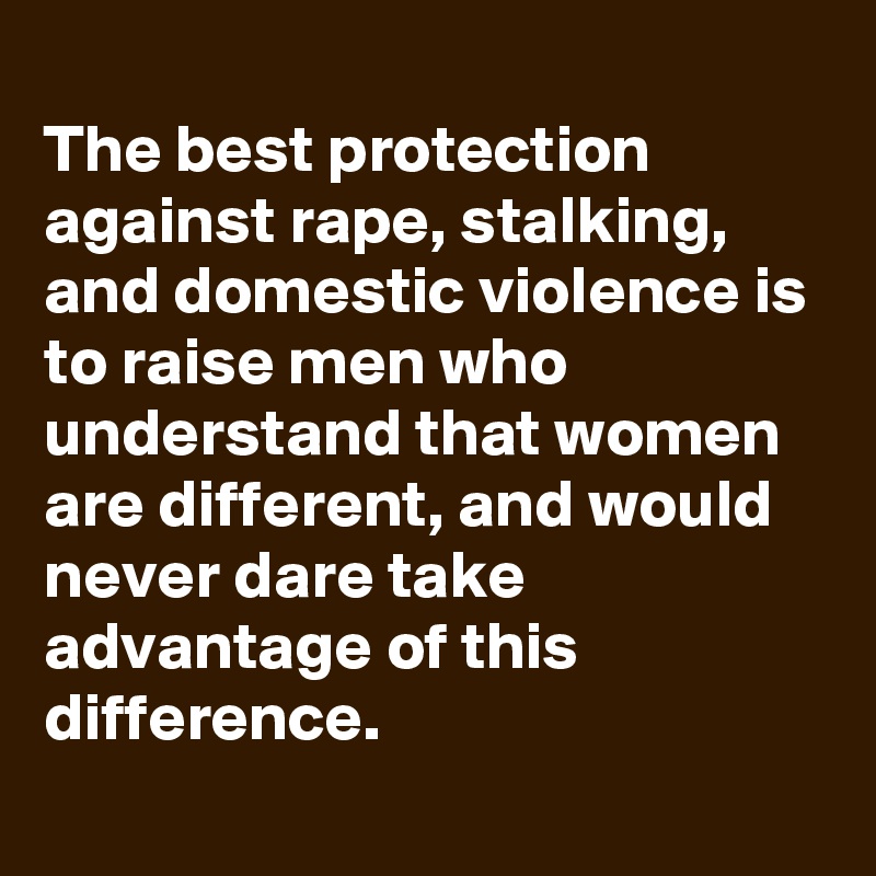 
The best protection against rape, stalking, and domestic violence is to raise men who understand that women are different, and would never dare take advantage of this difference.
