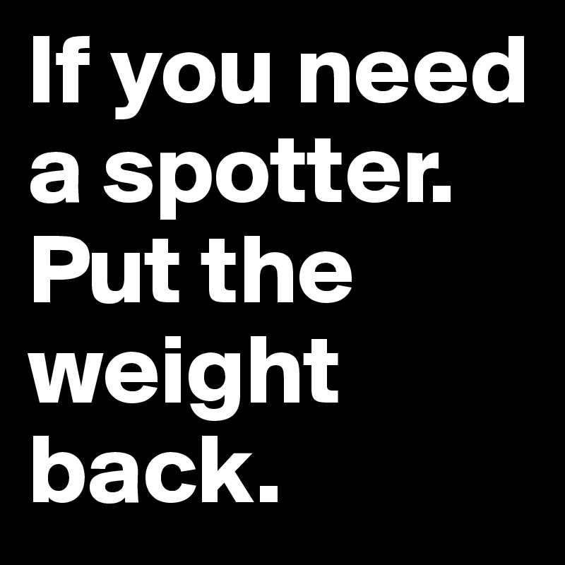 If you need a spotter. Put the weight back.