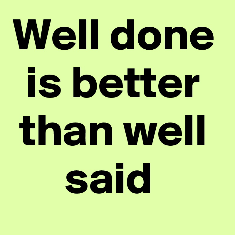 Well done is better than well said 