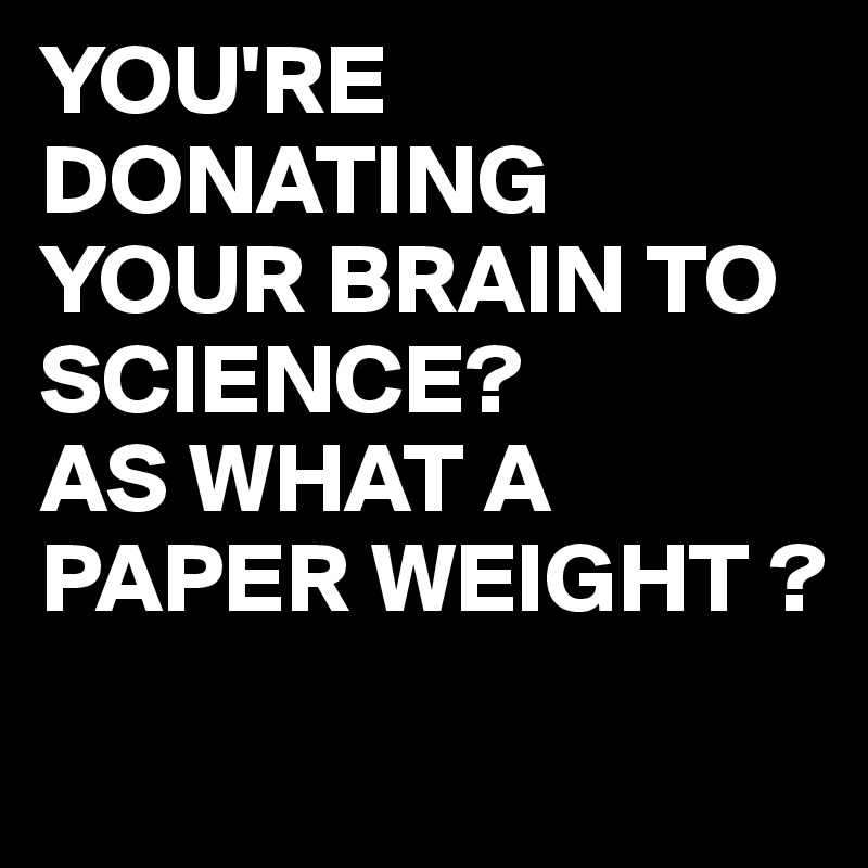 YOU'RE DONATING YOUR BRAIN TO SCIENCE?
AS WHAT A PAPER WEIGHT ?
