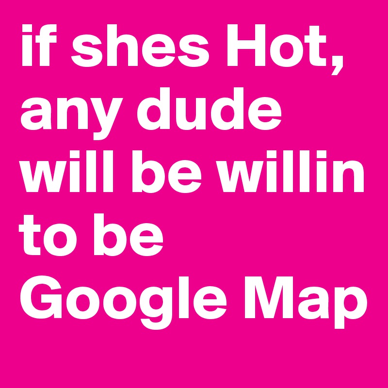 if shes Hot, any dude will be willin to be Google Map
