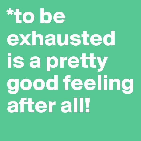 *to be exhausted is a pretty good feeling after all!