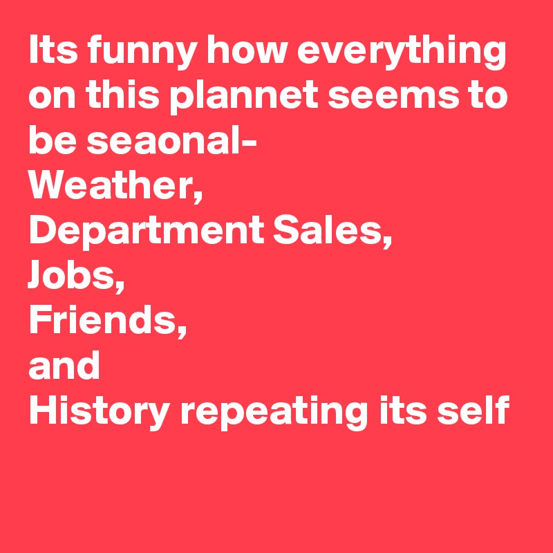 Its funny how everything on this plannet seems to be seaonal-
Weather, 
Department Sales,
Jobs,
Friends,
and 
History repeating its self  