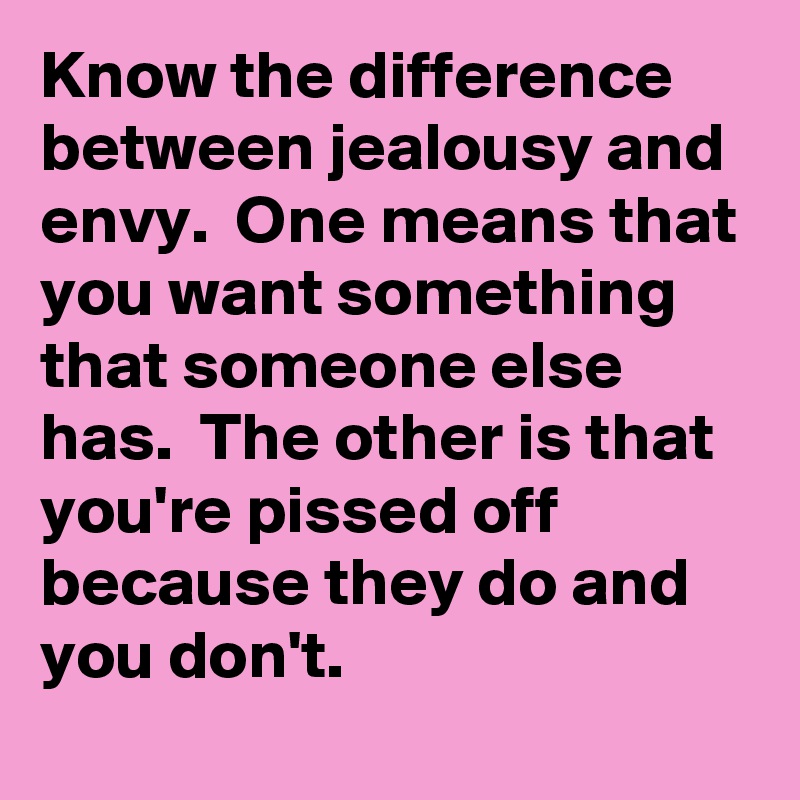 Know the difference between jealousy and envy.  One means that you want something that someone else has.  The other is that you're pissed off because they do and you don't.