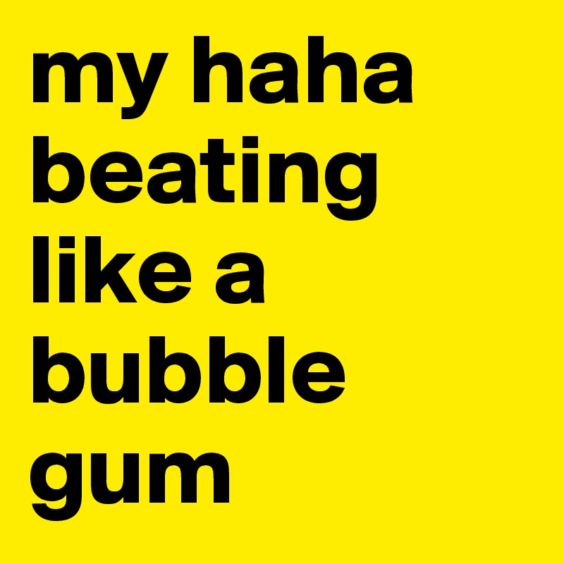 my haha beating like a bubble gum