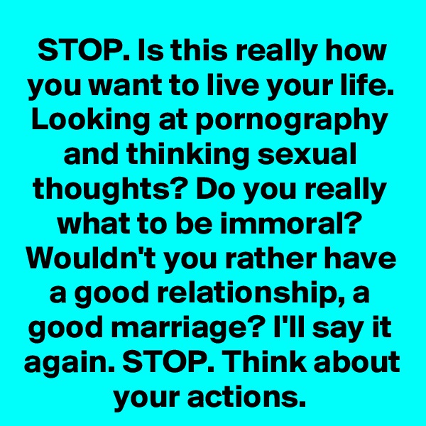 STOP. Is this really how you want to live your life. Looking at pornography and thinking sexual thoughts? Do you really what to be immoral? Wouldn't you rather have a good relationship, a good marriage? I'll say it again. STOP. Think about your actions.