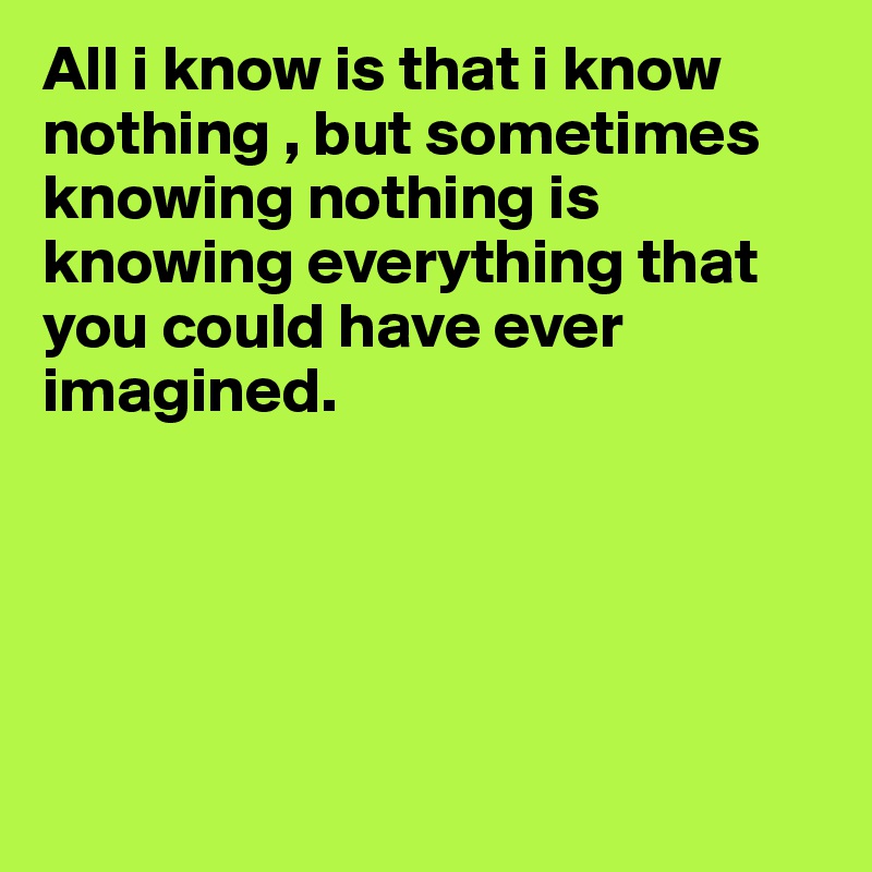 All i know is that i know nothing , but sometimes knowing nothing is knowing everything that you could have ever imagined.





