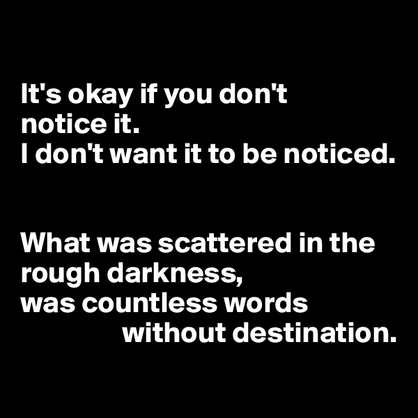 

It's okay if you don't
notice it. 
I don't want it to be noticed. 


What was scattered in the rough darkness,
was countless words   
                 without destination. 
